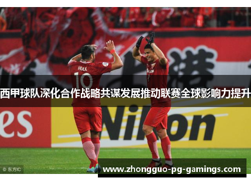 西甲球队深化合作战略共谋发展推动联赛全球影响力提升