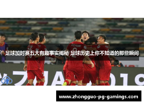 足球加时赛五大有趣事实揭秘 足球历史上你不知道的那些瞬间 足球加时赛五大有趣事实揭秘 足球历史上你不知道的那些瞬间