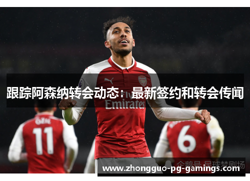 跟踪阿森纳转会动态:最新签约和转会传闻 跟踪阿森纳转会动态:最新签约和转会传闻
