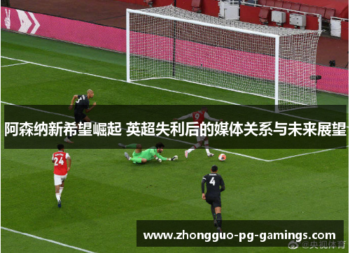 阿森纳新希望崛起 英超失利后的媒体关系与未来展望 阿森纳新希望崛起 英超失利后的媒体关系与未来展望