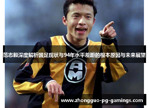 范志毅深度解析国足现状与94年水平差距的根本原因与未来展望 范志毅深度解析国足现状与94年水平差距的根本原因与未来展望
