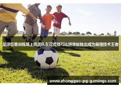 足球巨星训练场上挑战队友花式技巧比拼谁能胜出成为最强技术王者 足球巨星训练场上挑战队友花式技巧比拼谁能胜出成为最强技术王者