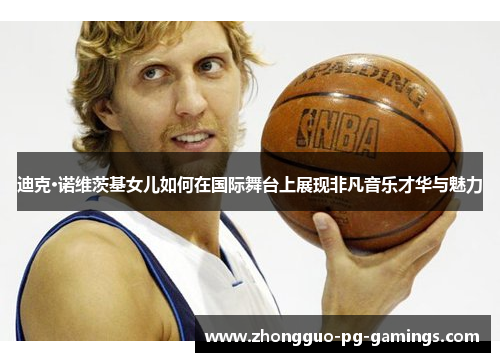 迪克·诺维茨基女儿如何在国际舞台上展现非凡音乐才华与魅力 迪克·诺维茨基女儿如何在国际舞台上展现非凡音乐才华与魅力