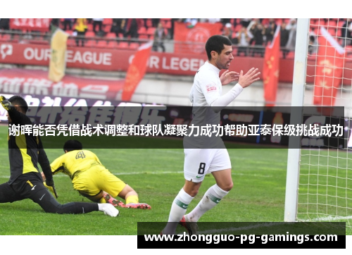 谢晖能否凭借战术调整和球队凝聚力成功帮助亚泰保级挑战成功