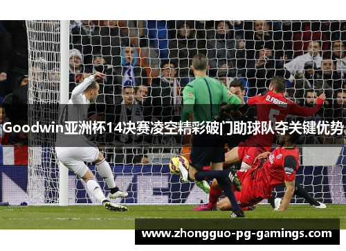 Goodwin亚洲杯14决赛凌空精彩破门助球队夺关键优势