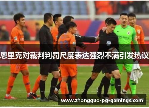 恩里克对裁判判罚尺度表达强烈不满引发热议