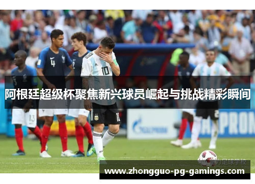 阿根廷超级杯聚焦新兴球员崛起与挑战精彩瞬间 阿根廷超级杯聚焦新兴球员崛起与挑战精彩瞬间