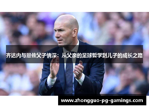 齐达内与恩佐父子情深:从父亲的足球哲学到儿子的成长之路 齐达内与恩佐父子情深:从父亲的足球哲学到儿子的成长之路