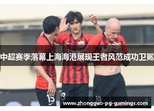 中超赛季落幕上海海港展现王者风范成功卫冕 中超赛季落幕上海海港展现王者风范成功卫冕