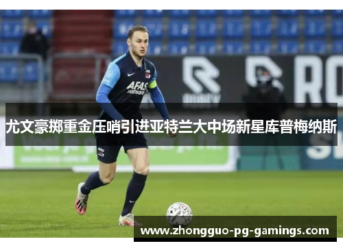 尤文豪掷重金压哨引进亚特兰大中场新星库普梅纳斯 尤文豪掷重金压哨引进亚特兰大中场新星库普梅纳斯
