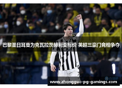 巴黎圣日耳曼为克瓦拉茨赫利亚标价 英超三豪门竞相争夺